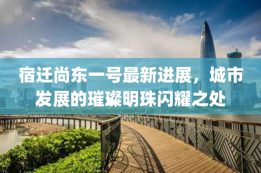 宿遷尚東一號最新進(jìn)展，城市發(fā)展的璀璨明珠閃耀之處