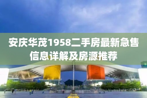 安慶華茂1958二手房最新急售信息詳解及房源推薦