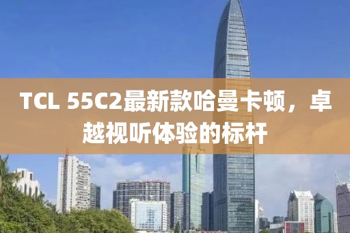 TCL 55C2最新款哈曼卡頓，卓越視聽體驗的標(biāo)桿