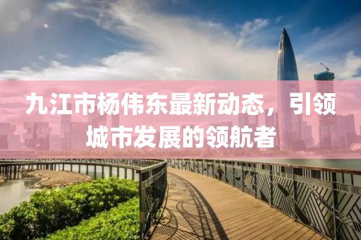 九江市楊偉東最新動(dòng)態(tài)，引領(lǐng)城市發(fā)展的領(lǐng)航者