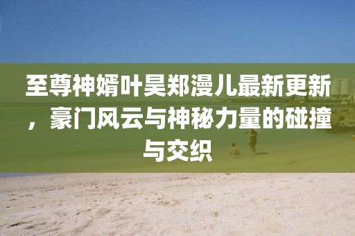 至尊神婿葉昊鄭漫兒最新更新，豪門風(fēng)云與神秘力量的碰撞與交織