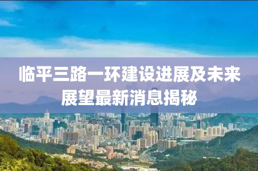 臨平三路一環(huán)建設(shè)進(jìn)展及未來展望最新消息揭秘
