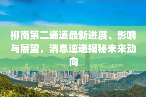 柳南第二通道最新進(jìn)展、影響與展望，消息速遞揭秘未來動(dòng)向
