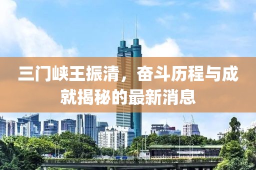 三門峽王振清，奮斗歷程與成就揭秘的最新消息