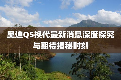 奧迪Q5換代最新消息深度探究與期待揭秘時(shí)刻