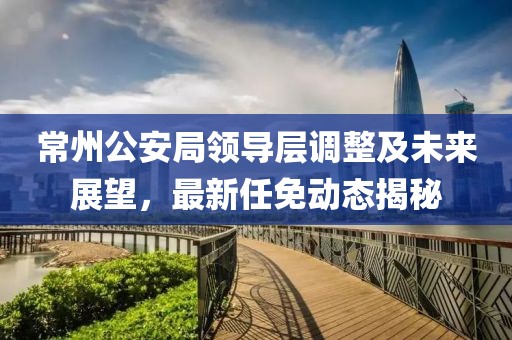 常州公安局領(lǐng)導(dǎo)層調(diào)整及未來展望，最新任免動態(tài)揭秘