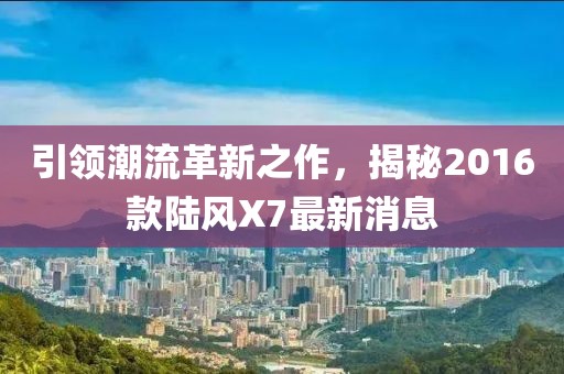 引領潮流革新之作，揭秘2016款陸風X7最新消息