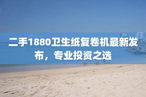 二手1880衛(wèi)生紙復(fù)卷機(jī)最新發(fā)布，專業(yè)投資之選
