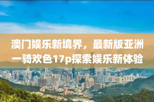 澳門娛樂新境界，最新版亞洲一騎歡色17p探索娛樂新體驗