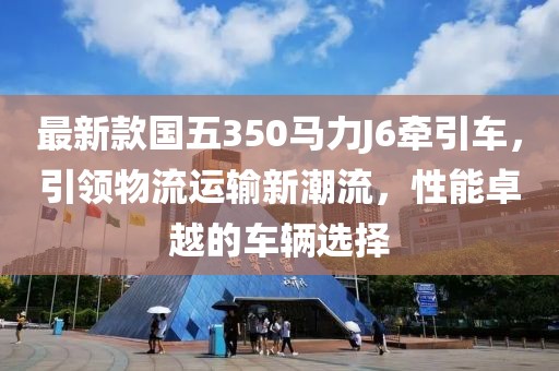最新款國五350馬力J6牽引車，引領物流運輸新潮流，性能卓越的車輛選擇