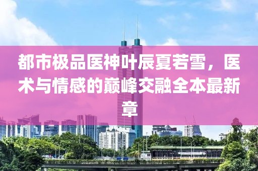 都市極品醫(yī)神葉辰夏若雪，醫(yī)術與情感的巔峰交融全本最新章