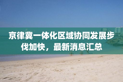 京律冀一體化區(qū)域協(xié)同發(fā)展步伐加快，最新消息匯總