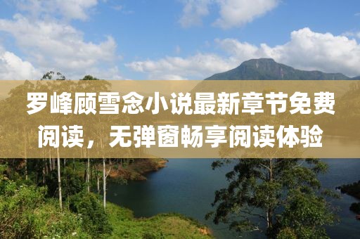 羅峰顧雪念小說最新章節(jié)免費(fèi)閱讀，無彈窗暢享閱讀體驗(yàn)