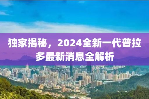 獨(dú)家揭秘，2024全新一代普拉多最新消息全解析