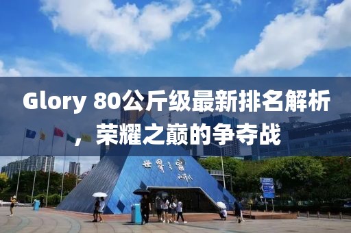 Glory 80公斤級(jí)最新排名解析，榮耀之巔的爭(zhēng)奪戰(zhàn)