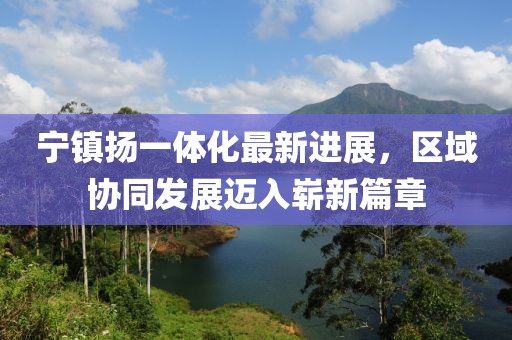 寧鎮(zhèn)揚(yáng)一體化最新進(jìn)展，區(qū)域協(xié)同發(fā)展邁入嶄新篇章