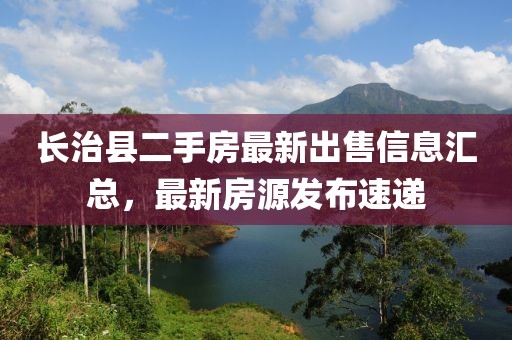 長治縣二手房最新出售信息匯總，最新房源發(fā)布速遞