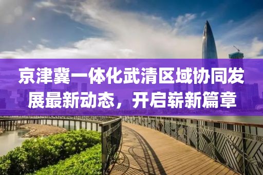 京津冀一體化武清區(qū)域協(xié)同發(fā)展最新動態(tài)，開啟嶄新篇章