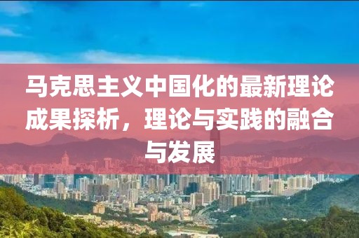 馬克思主義中國化的最新理論成果探析，理論與實踐的融合與發(fā)展