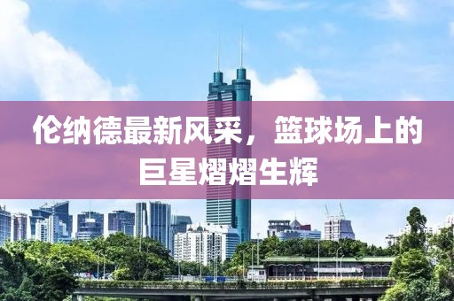 倫納德最新風(fēng)采，籃球場上的巨星熠熠生輝