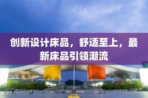 創(chuàng)新設(shè)計床品，舒適至上，最新床品引領(lǐng)潮流