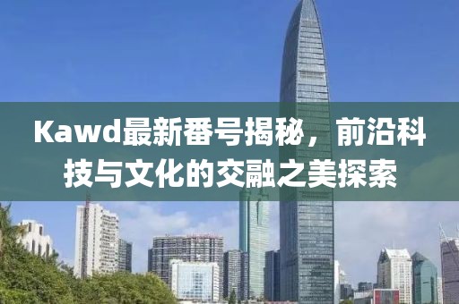 Kawd最新番號揭秘，前沿科技與文化的交融之美探索