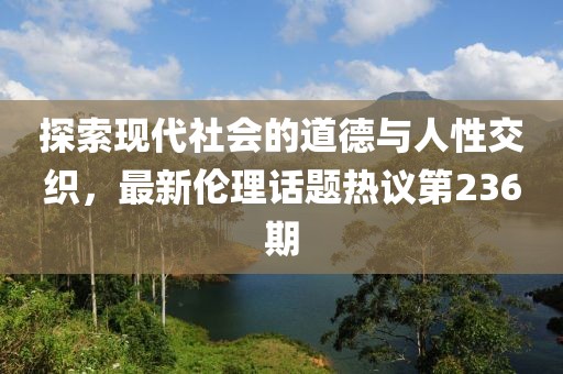 探索現(xiàn)代社會的道德與人性交織，最新倫理話題熱議第236期