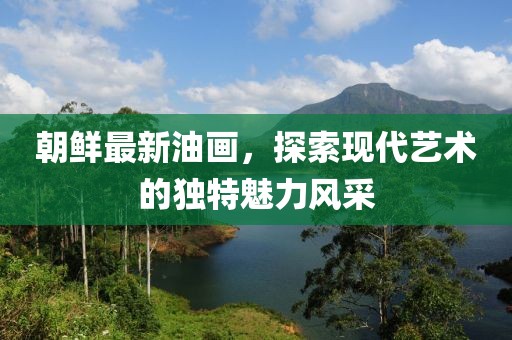朝鮮最新油畫，探索現(xiàn)代藝術的獨特魅力風采