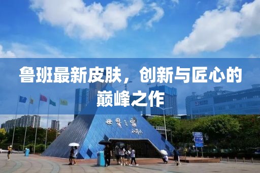 魯班最新皮膚，創(chuàng)新與匠心的巔峰之作