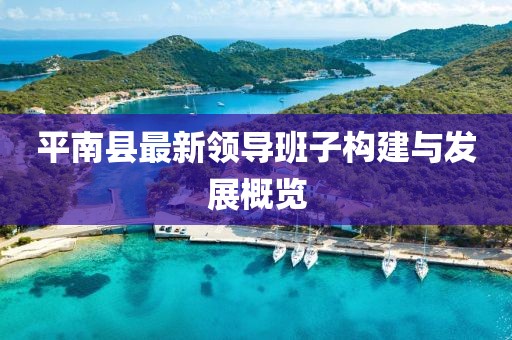 平南縣最新領(lǐng)導(dǎo)班子構(gòu)建與發(fā)展概覽