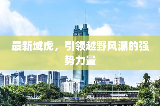 最新域虎，引領(lǐng)越野風(fēng)潮的強(qiáng)勢(shì)力量
