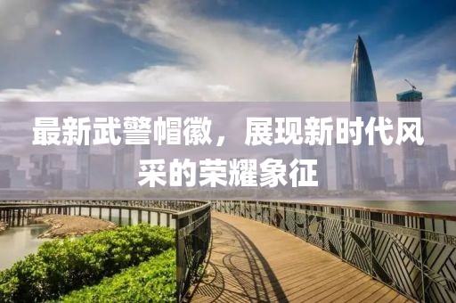 最新武警帽徽，展現(xiàn)新時(shí)代風(fēng)采的榮耀象征