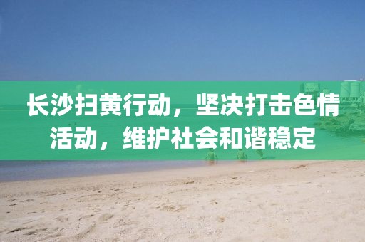 長沙掃黃行動，堅(jiān)決打擊色情活動，維護(hù)社會和諧穩(wěn)定