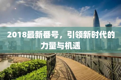 2018最新番號(hào)，引領(lǐng)新時(shí)代的力量與機(jī)遇