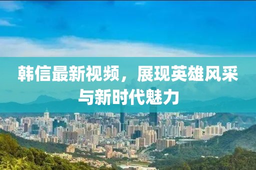 韓信最新視頻，展現(xiàn)英雄風(fēng)采與新時(shí)代魅力