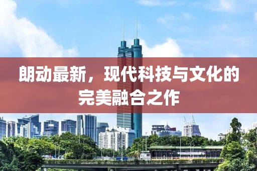 朗動最新，現(xiàn)代科技與文化的完美融合之作