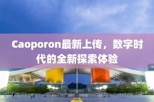 Caoporon最新上傳，數(shù)字時代的全新探索體驗
