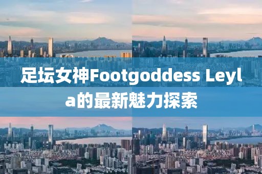 足壇女神Footgoddess Leyla的最新魅力探索