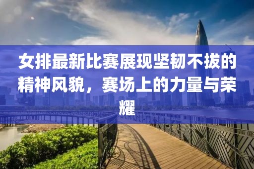 女排最新比賽展現(xiàn)堅韌不拔的精神風(fēng)貌，賽場上的力量與榮耀