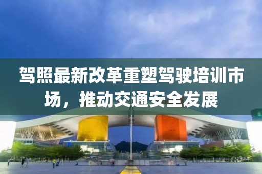 駕照最新改革重塑駕駛培訓(xùn)市場，推動(dòng)交通安全發(fā)展