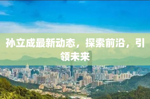 孫立成最新動態(tài)，探索前沿，引領(lǐng)未來