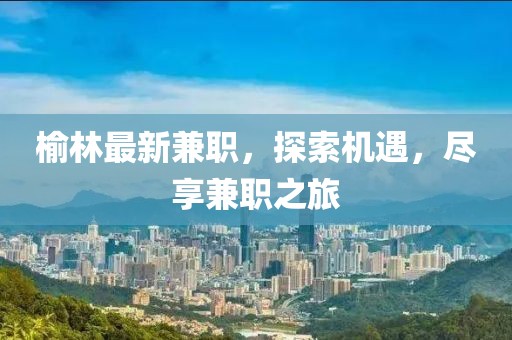 榆林最新兼職，探索機(jī)遇，盡享兼職之旅