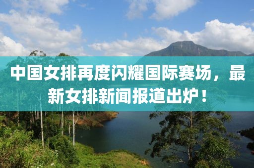 中國女排再度閃耀國際賽場，最新女排新聞報道出爐！