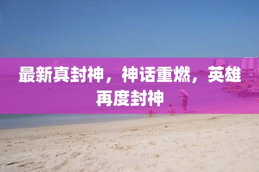 最新真封神，神話重燃，英雄再度封神