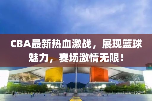 CBA最新熱血激戰(zhàn)，展現(xiàn)籃球魅力，賽場激情無限！