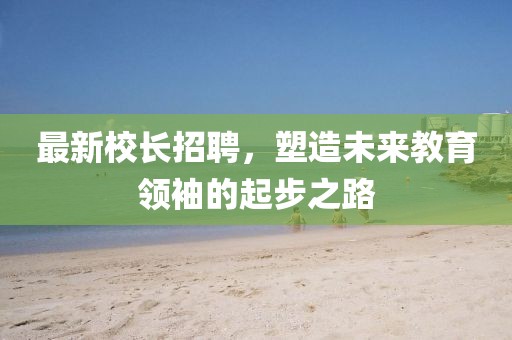 最新校長招聘，塑造未來教育領(lǐng)袖的起步之路