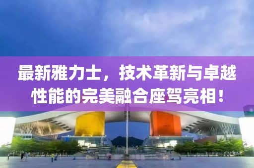 最新雅力士，技術(shù)革新與卓越性能的完美融合座駕亮相！