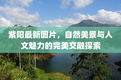 紫陽(yáng)最新圖片，自然美景與人文魅力的完美交融探索