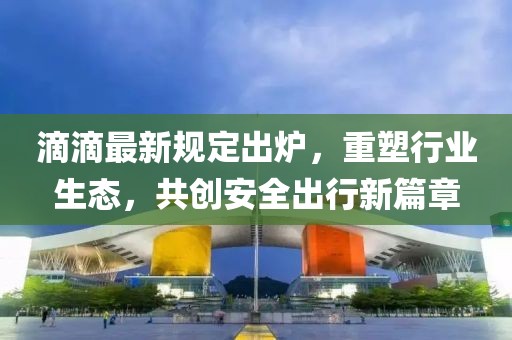 滴滴最新規(guī)定出爐，重塑行業(yè)生態(tài)，共創(chuàng)安全出行新篇章
