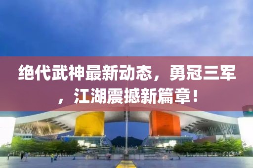 絕代武神最新動態(tài)，勇冠三軍，江湖震撼新篇章！